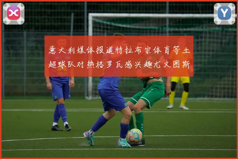 意大利媒体报道特拉布宗体育等土超球队对热格罗瓦感兴趣尤文图斯准备出售该球员