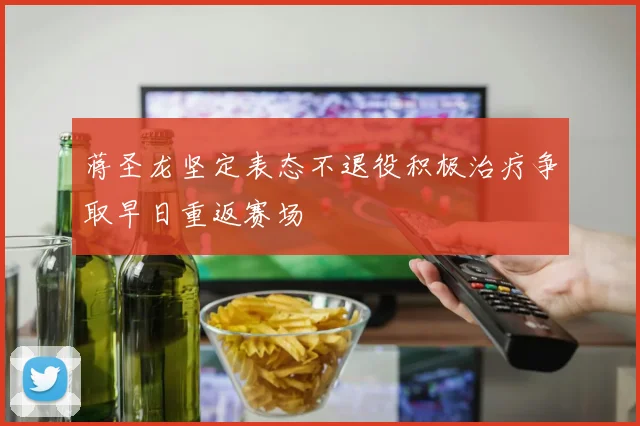 蒋圣龙坚定表态不退役积极治疗争取早日重返赛场