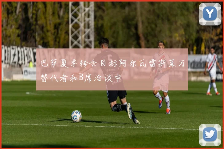 巴萨夏季转会目标阿尔瓦雷斯莱万替代者和B席洽谈中