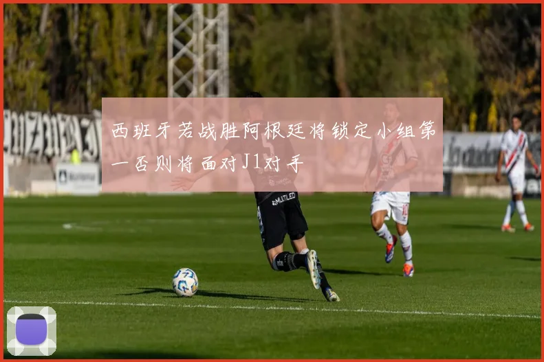 西班牙若战胜阿根廷将锁定小组第一否则将面对J1对手