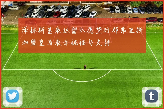 泽林斯基表达留队愿望对邓弗里斯加盟皇马表示祝福与支持