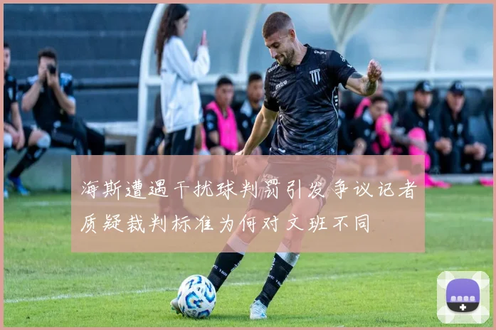 海斯遭遇干扰球判罚引发争议记者质疑裁判标准为何对文班不同
