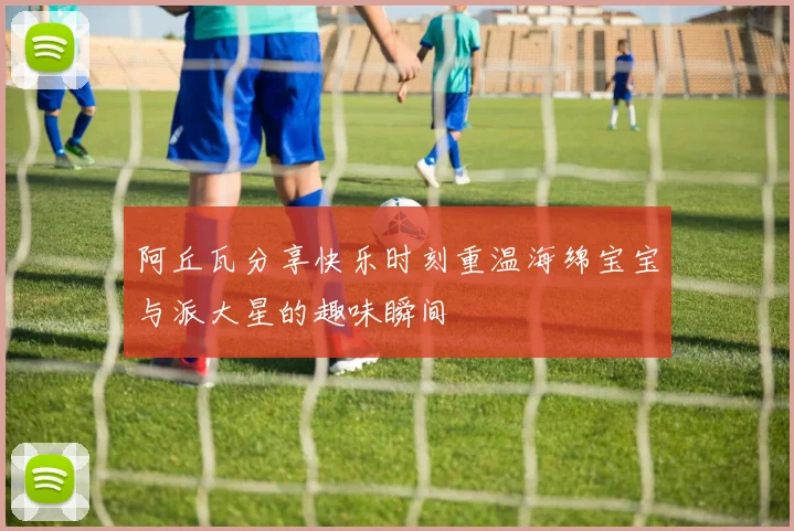 阿丘瓦分享快乐时刻重温海绵宝宝与派大星的趣味瞬间
