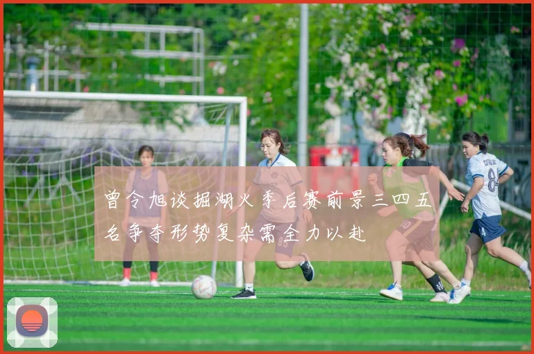 曾令旭谈掘湖火季后赛前景三四五名争夺形势复杂需全力以赴