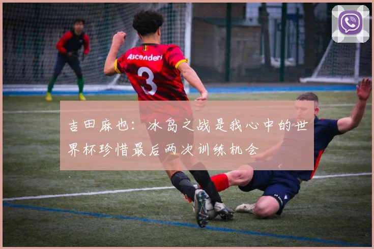 吉田麻也：冰岛之战是我心中的世界杯珍惜最后两次训练机会