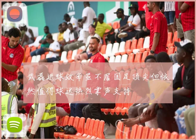 武磊进球效率虽不居国足顶尖但依然值得球迷热烈掌声支持