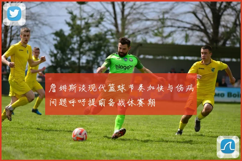 詹姆斯谈现代篮球节奏加快与伤病问题呼吁提前备战休赛期
