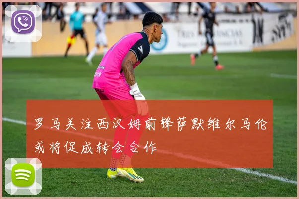 罗马关注西汉姆前锋萨默维尔马伦或将促成转会合作