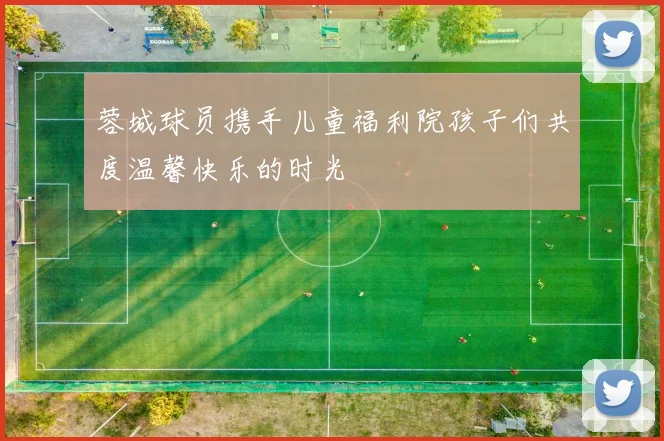 蓉城球员携手儿童福利院孩子们共度温馨快乐的时光