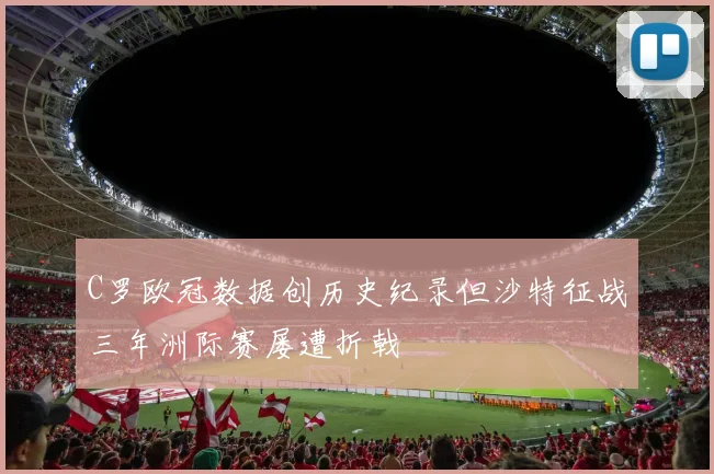 C罗欧冠数据创历史纪录但沙特征战三年洲际赛屡遭折戟