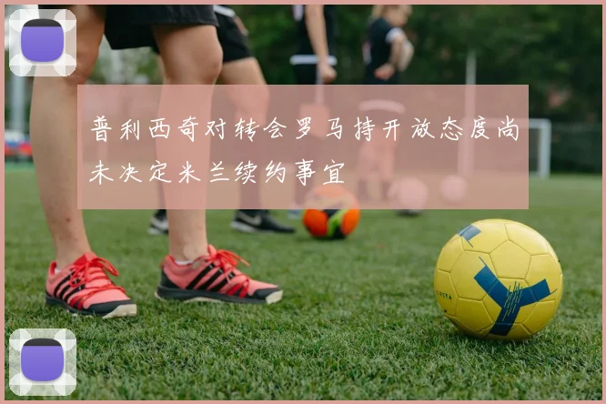 普利西奇对转会罗马持开放态度尚未决定米兰续约事宜