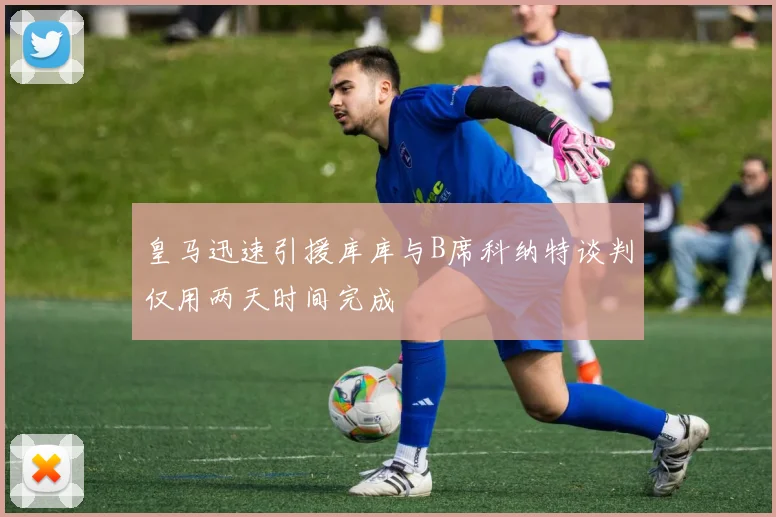 皇马迅速引援库库与B席科纳特谈判仅用两天时间完成