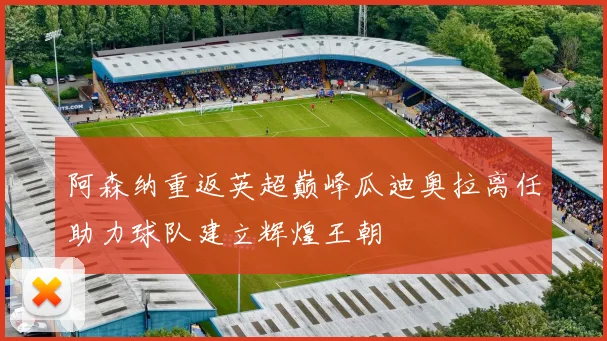 阿森纳重返英超巅峰瓜迪奥拉离任助力球队建立辉煌王朝