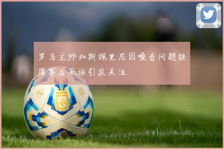 罗马主帅加斯佩里尼因嗓音问题缺席赛后采访引发关注