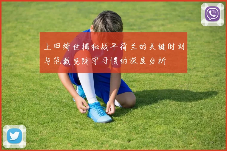 上田绮世揭秘战平荷兰的关键时刻与范戴克防守习惯的深度分析