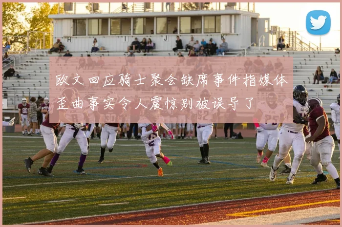 欧文回应骑士聚会缺席事件指媒体歪曲事实令人震惊别被误导了
