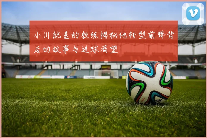 小川航基的教练揭秘他转型前锋背后的故事与进球渴望