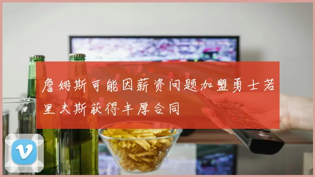 詹姆斯可能因薪资问题加盟勇士若里夫斯获得丰厚合同