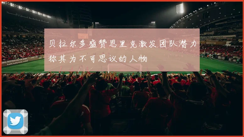 贝拉尔多盛赞恩里克激发团队潜力称其为不可思议的人物