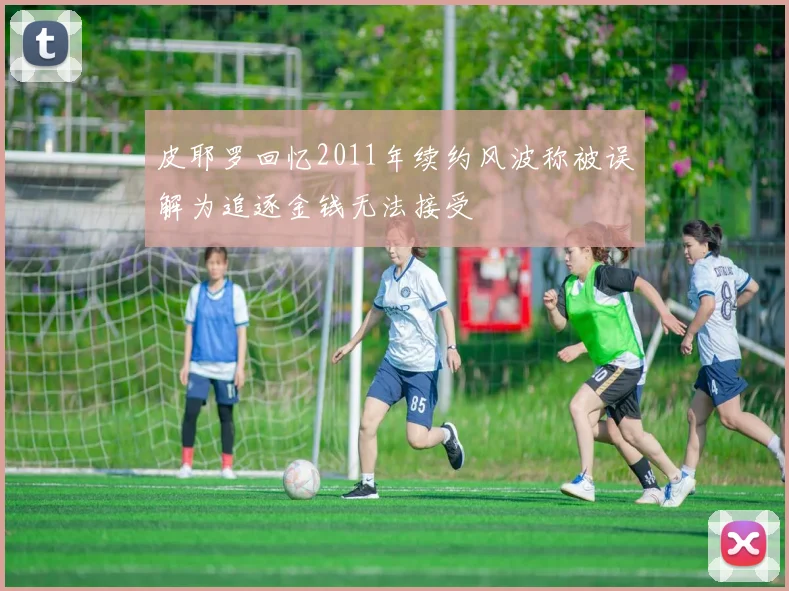 皮耶罗回忆2011年续约风波称被误解为追逐金钱无法接受